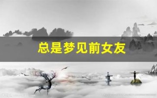 总是梦见前女友(总是梦见前女友周公解梦)