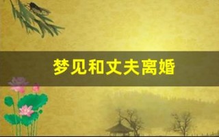 梦见和丈夫离婚(梦见和丈夫离婚是什么预兆)