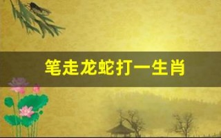 笔走龙蛇打一生肖(笔走龙蛇打一生肖答案是什么)