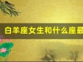 白羊座女生和什么座最配(白羊座的女生跟什么座相配)