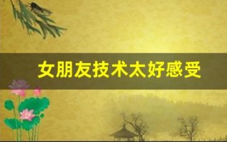 女朋友技术太好感受(女朋友技术好是什么)