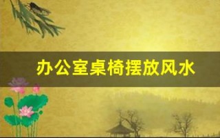 办公室桌椅摆放风水(办公室桌椅摆放风水讲究)