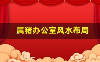 属猪办公室风水布局(属猪办公室朝向的最佳方位)