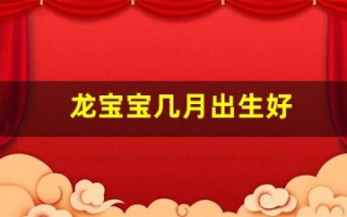 龙宝宝几月出生好(龙宝宝几月出生好2024年农历)