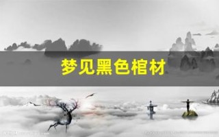 梦见黑色棺材(梦见黑色棺材是什么预兆 女性)