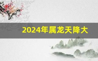 2024年属龙天降大喜(2024年属龙天降大喜男龙还是女龙)