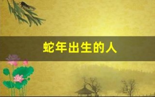 蛇年出生的人(蛇年出生的人今年多大)