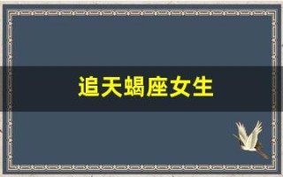 追天蝎座女生(追天蝎座女生要主动吗)