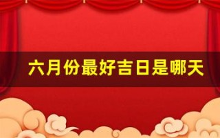 六月份最好吉日是哪天(六月份最好吉日是哪天呢)