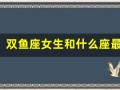 双鱼座女生和什么座最配(双鱼座女生和什么座最配男生排名)