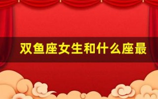 双鱼座女生和什么座最配(双鱼座女生和什么座最配男生排名)