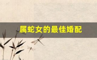 属蛇女的最佳婚配(属蛇女的最佳婚配生肖是)