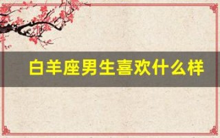 白羊座男生喜欢什么样的女生(白羊座男生喜欢什么样的女生准到爆)