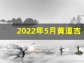 2022年5月黄道吉日一览表(2022年5月黄道吉日一览表)