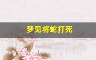 梦见将蛇打死(梦见将蛇打死是什么预兆)