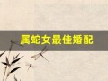 属蛇女最佳婚配(属蛇女最佳婚配前十名)